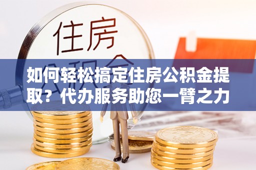 小店如何轻松搞定住房公积金提取？代办服务助您一臂之力