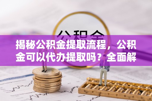 小店揭秘公积金提取流程，公积金可以代办提取吗？全面解析与操作指南