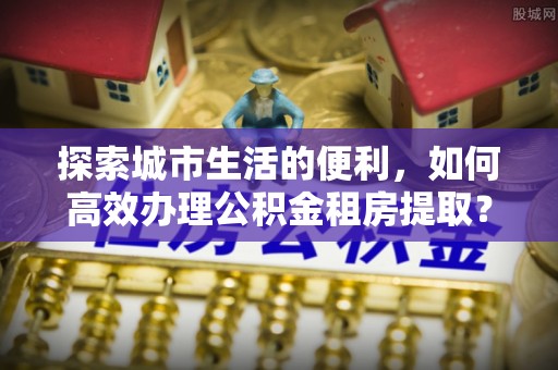小店探索城市生活的便利，如何高效办理公积金租房提取？