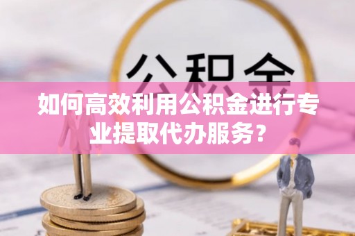 小店如何高效利用公积金进行专业提取代办服务？