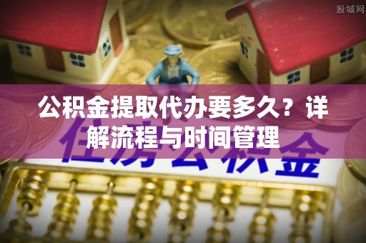 小店公积金提取代办要多久？详解流程与时间管理