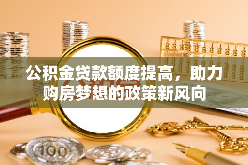 小店公积金贷款额度提高，助力购房梦想的政策新风向