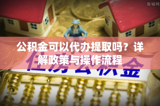 小店公积金可以代办提取吗？详解政策与操作流程