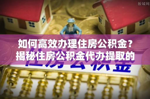 小店如何高效办理住房公积金？揭秘住房公积金代办提取的全流程与优势