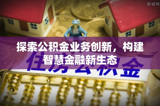 小店探索公积金业务创新，构建智慧金融新生态